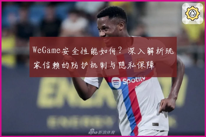 WeGame安全性能如何？深入解析玩家信赖的防护机制与隐私保障