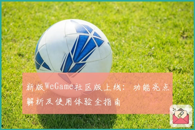 新版WeGame社区版上线：功能亮点解析及使用体验全指南