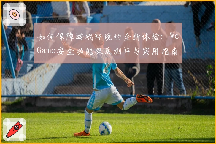 如何保障游戏环境的全新体验：WeGame安全功能深度测评与实用指南