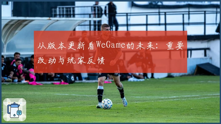 从版本更新看WeGame的未来：重要改动与玩家反馈