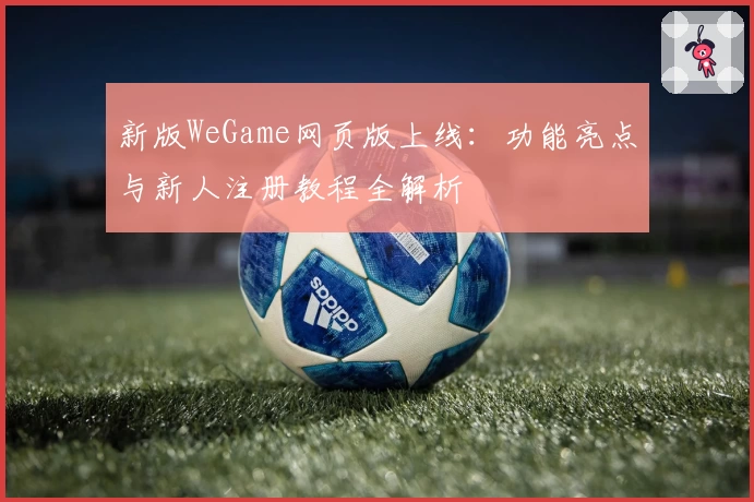 新版WeGame网页版上线：功能亮点与新人注册教程全解析