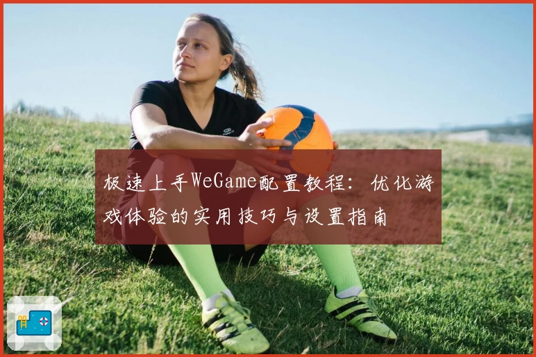 极速上手WeGame配置教程：优化游戏体验的实用技巧与设置指南