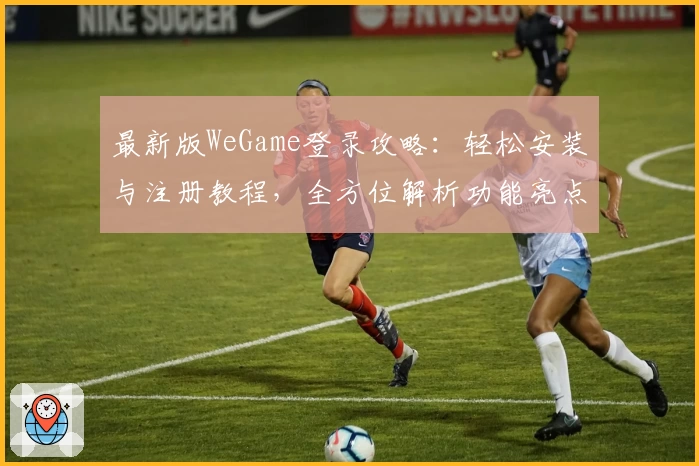 最新版WeGame登录攻略：轻松安装与注册教程，全方位解析功能亮点