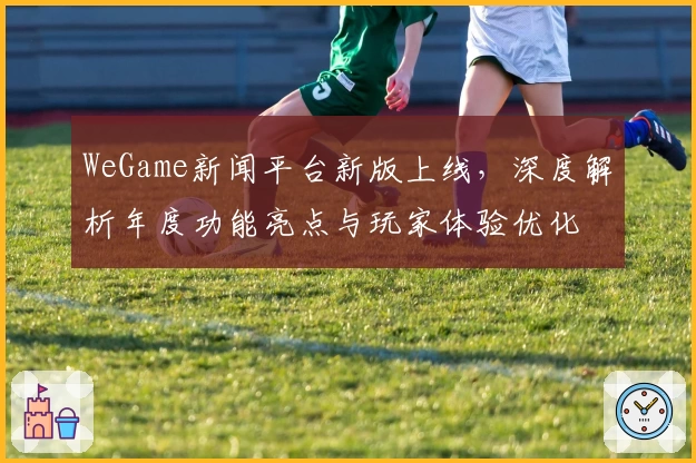 WeGame新闻平台新版上线，深度解析年度功能亮点与玩家体验优化