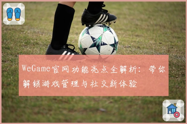 WeGame官网功能亮点全解析：带你解锁游戏管理与社交新体验