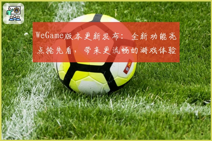 WeGame版本更新发布：全新功能亮点抢先看，带来更流畅的游戏体验