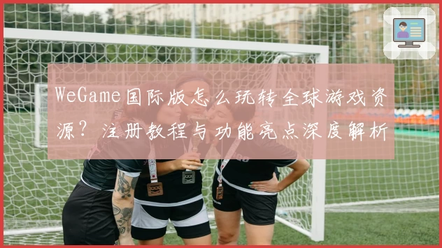 WeGame国际版怎么玩转全球游戏资源？注册教程与功能亮点深度解析