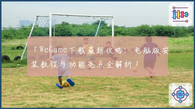 「WeGame下载最新攻略：电脑版安装教程与功能亮点全解析」