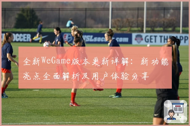 全新WeGame版本更新详解：新功能亮点全面解析及用户体验分享