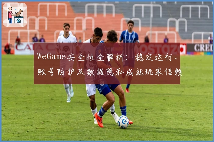 WeGame安全性全解析：稳定运行、账号防护及数据隐私成就玩家信赖