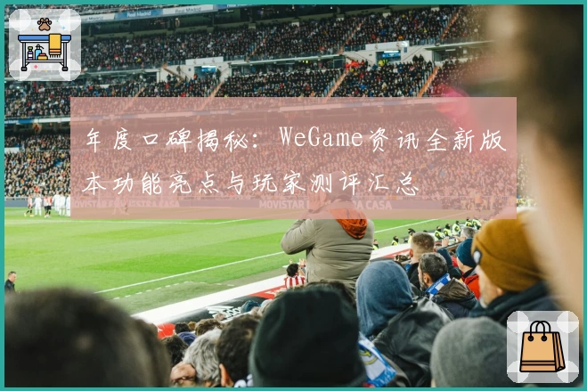 年度口碑揭秘：WeGame资讯全新版本功能亮点与玩家测评汇总