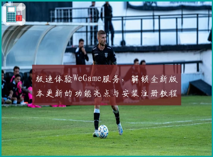 极速体验WeGame服务，解锁全新版本更新的功能亮点与安装注册教程