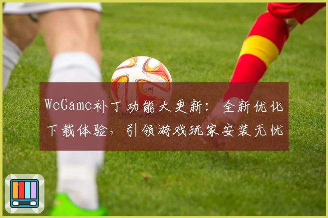 WeGame补丁功能大更新：全新优化下载体验，引领游戏玩家安装无忧新模式