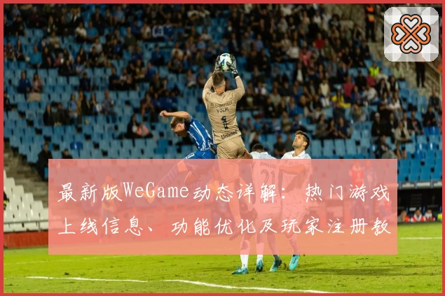 最新版WeGame动态详解：热门游戏上线信息、功能优化及玩家注册教程一览