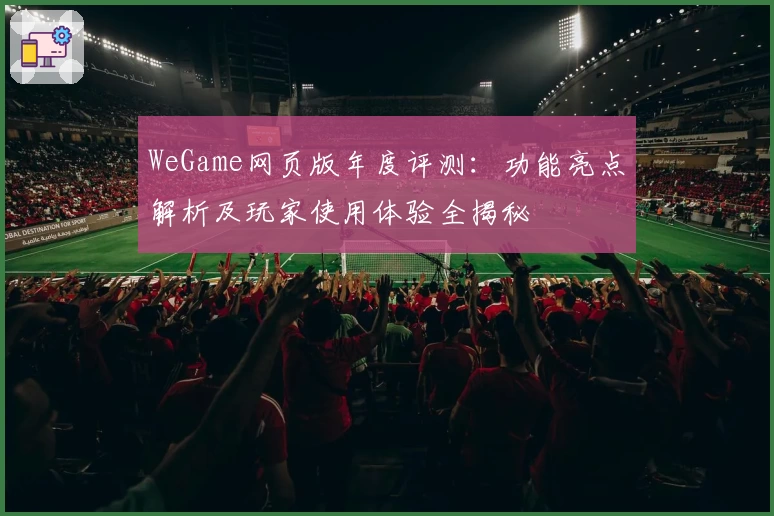 WeGame网页版年度评测：功能亮点解析及玩家使用体验全揭秘