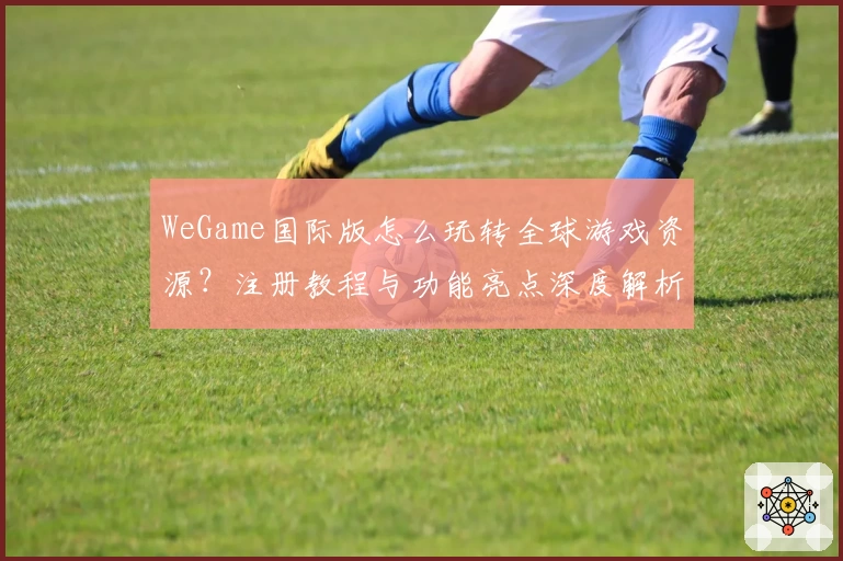 WeGame国际版怎么玩转全球游戏资源？注册教程与功能亮点深度解析