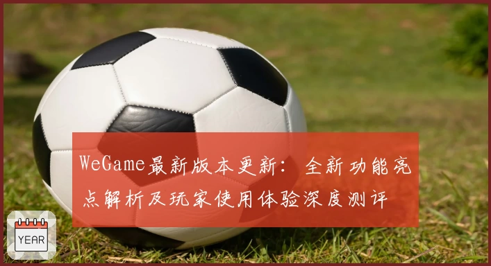 WeGame最新版本更新：全新功能亮点解析及玩家使用体验深度测评