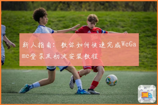 新人指南：教你如何快速完成WeGame登录及初次安装教程
