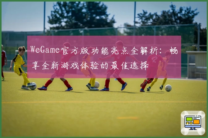 WeGame官方版功能亮点全解析：畅享全新游戏体验的最佳选择