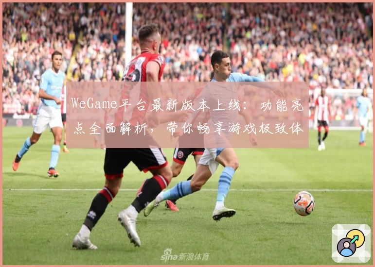 WeGame平台最新版本上线：功能亮点全面解析，带你畅享游戏极致体验