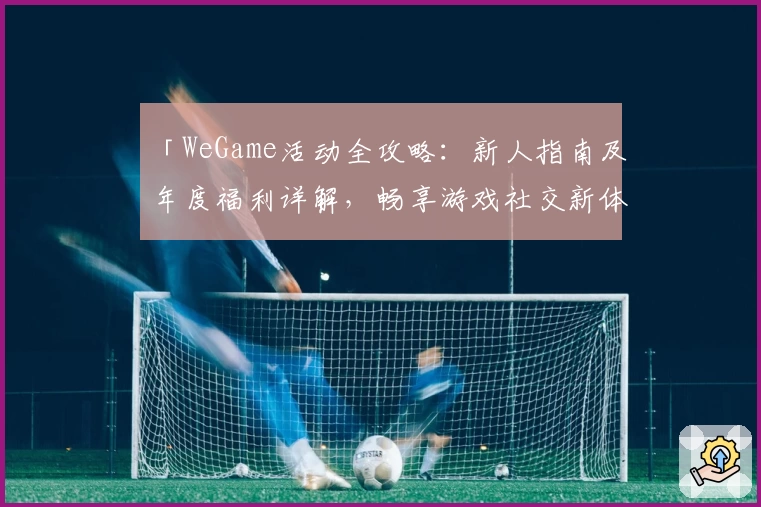 「WeGame活动全攻略：新人指南及年度福利详解，畅享游戏社交新体验」