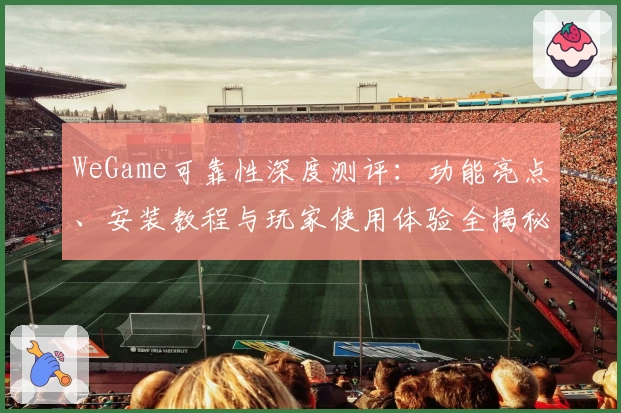 WeGame可靠性深度测评：功能亮点、安装教程与玩家使用体验全揭秘
