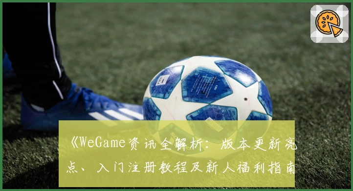 《WeGame资讯全解析：版本更新亮点、入门注册教程及新人福利指南》