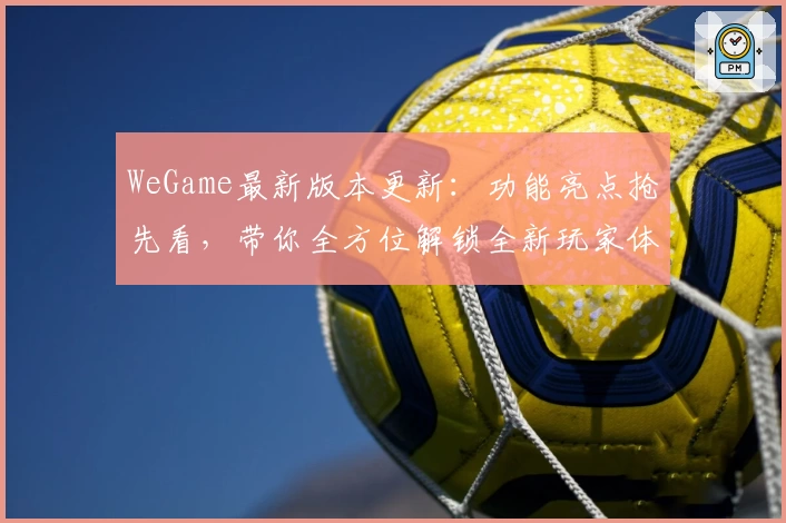 WeGame最新版本更新：功能亮点抢先看，带你全方位解锁全新玩家体验