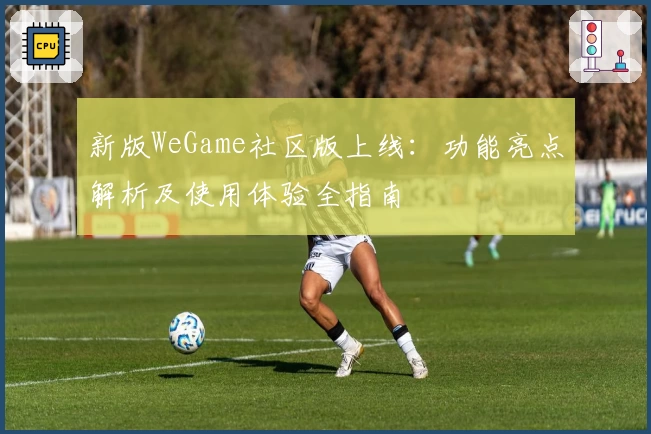 新版WeGame社区版上线：功能亮点解析及使用体验全指南