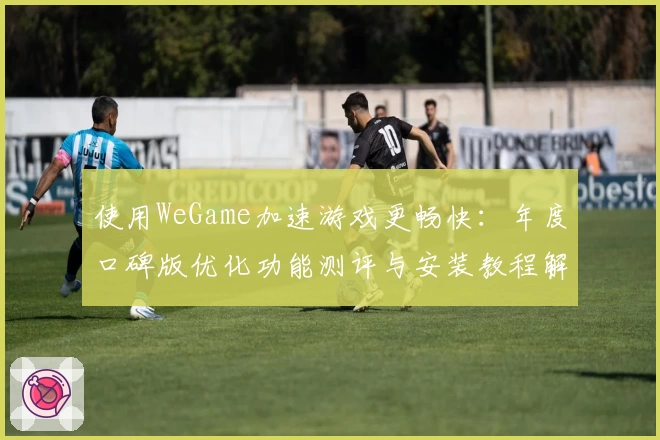 使用WeGame加速游戏更畅快：年度口碑版优化功能测评与安装教程解析