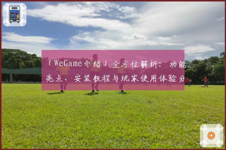 「WeGame介绍」全方位解析：功能亮点、安装教程与玩家使用体验分享