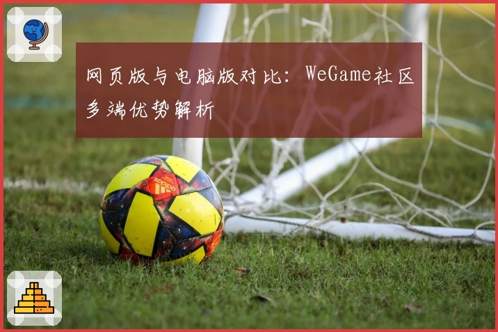 网页版与电脑版对比：WeGame社区多端优势解析