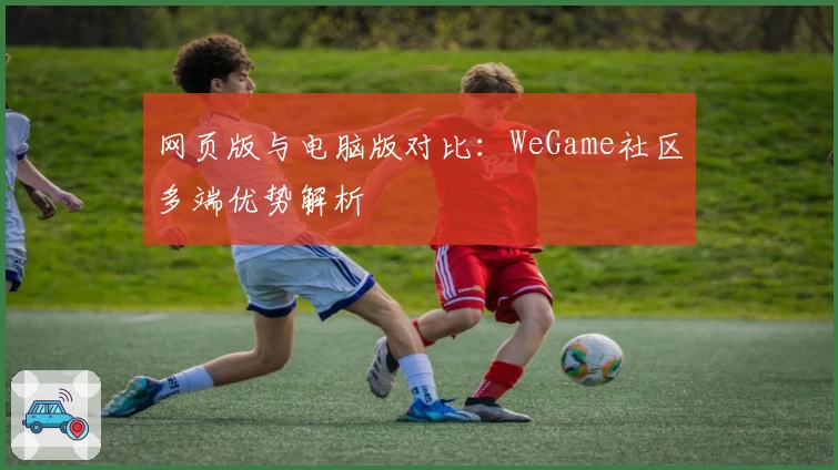 网页版与电脑版对比：WeGame社区多端优势解析