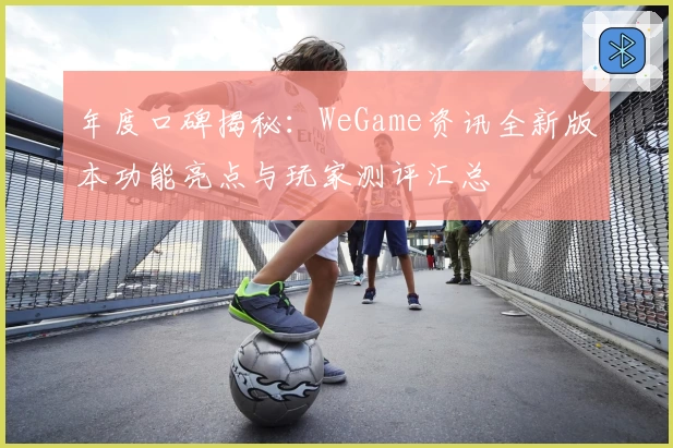 年度口碑揭秘：WeGame资讯全新版本功能亮点与玩家测评汇总