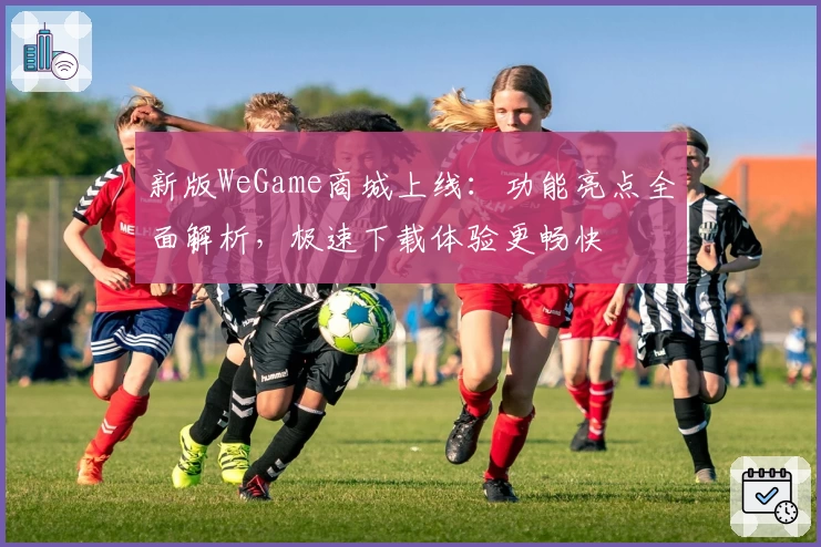 新版WeGame商城上线：功能亮点全面解析，极速下载体验更畅快