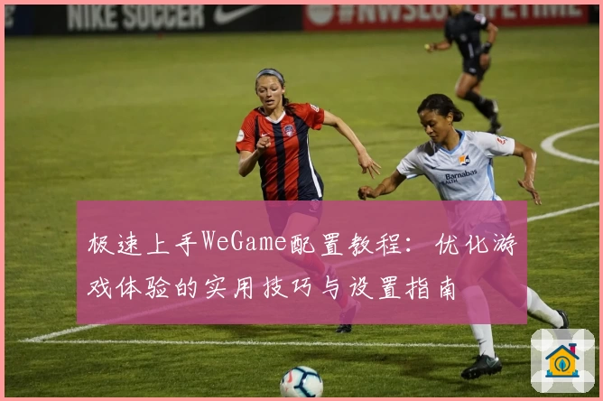 极速上手WeGame配置教程：优化游戏体验的实用技巧与设置指南