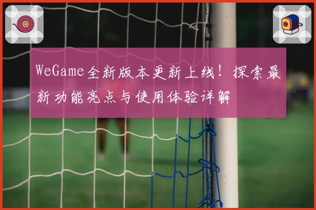 WeGame全新版本更新上线！探索最新功能亮点与使用体验详解