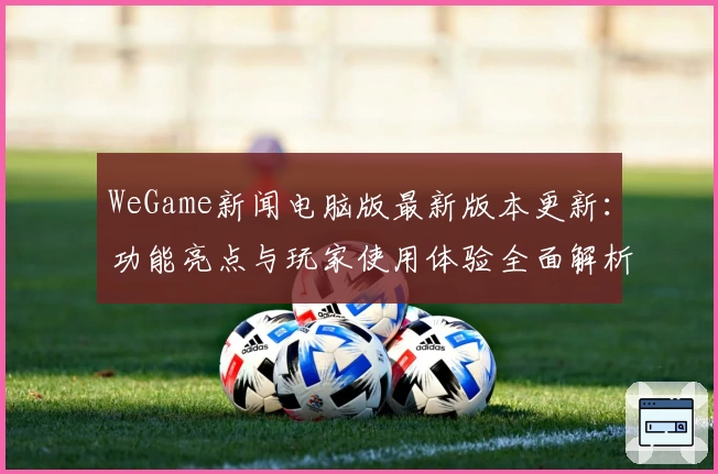 WeGame新闻电脑版最新版本更新：功能亮点与玩家使用体验全面解析