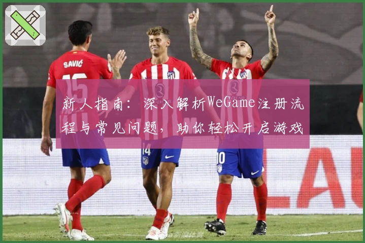 新人指南：深入解析WeGame注册流程与常见问题，助你轻松开启游戏新世界